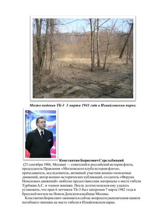 Место падения ТБ-3 3 марта 1941 года в Измайловском парке.
Константин БорисовичСтрельбицкий
(23 сентября 1966, Москва) — советскийи российскийисторикфлота,
председатель Правления «Московского клуба историифлота»,
преподаватель, исследователь, активный участник военно-поисковых
движений, автор военно-историческихпубликаций, создатель «Форума
Поисковыхдвижений» любезно предоставилнам материалы о месте гибели
Турбаева А.С. и членов экипажа. После долгихпоисков ему удалось
установить, что прах 6 летчиков ТБ-3 был захоронен7 марта 1942 года в
братскоймогиле на Новом Донском кладбище Москвы.
КонстантинБорисович занимается сейчас вопросомувековечения памяти
погибшего экипажа на месте гибели в Измайловском парке.
 
