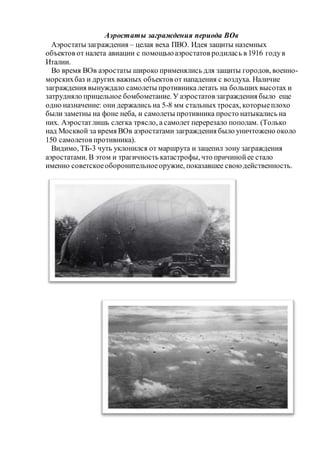 Аэростаты заграждения периода ВОв
Аэростаты заграждения – целая веха ПВО. Идея защиты наземных
объектов от налета авиации с помощьюаэростатов родилась в 1916 годув
Италии.
Во время ВОв аэростаты широко применялись для защиты городов, военно-
морскихбаз и других важных объектов от нападения с воздуха. Наличие
заграждения вынуждало самолеты противника летать на больших высотах и
затрудняло прицельное бомбометание. У аэростатов заграждения было еще
одно назначение: они держались на 5-8 мм стальных тросах, которыеплохо
были заметны на фоне неба, и самолеты противника просто натыкались на
них. Аэростатлишь слегка трясло, а самолет перерезало пополам. (Только
над Москвой за время ВОв аэростатами заграждения было уничтожено около
150 самолетов противника).
Видимо, ТБ-3 чуть уклонился от маршрута и зацепил зону заграждения
аэростатами. В этом и трагичность катастрофы, что причинойее стало
именно советскоеоборонительноеоружие, показавшее своюдейственность.
 