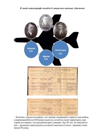 В этой катастрофе погибло 6 советских военных лётчиков:
Конечно, горькоосознавать, что экипаж, воевавший с первого дня войны,
совершившийболее 60 боевых вылетов, погиб на своей территории, еще
горше осознавать, что среднийвозрастэкипажа был30 лет, но каждый из
них - уроженец самых разных уголков Советского Союза -защищал свою
малую Родину.
 