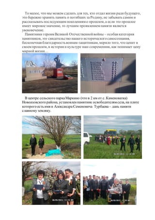То малое, что мы можем сделать для тех, кто отдал жизни ради будущего,
это бережно хранить память о погибших за Родину, не забывать самим и
рассказывать последующим поколениям о прошлом, а если это прошлое
имеет мировоезначение, то лучшим проявлением памяти является
увековечение.
Памятники героям Великой Отечественнойвойны – особая категория
памятников, это свидетельство нашего историческогосамосознания,
бесконечная благодарностьвоинам-защитникам, мерило того, что ценит в
своем прошлом, в историии культуре наш современник, как понимает цену
мирнойжизни…
В центре сельского паркаМаркино (что в 2 км от с. Каменоватка)
Новоазовского района, установленпамятник освободителям села, на плите
которого есть имя и Александра Семеновича Турбаева – дань памяти
славному земляку.
 