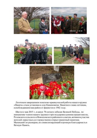 Логичным завершением поисково-краеведческойработы нашего кружка
«Память» стала установка в селе Каменоватка Памятного знака летчикам,
освобождавшим наш район от фашистов в 1942 году.
Шестого мая 2015 г, в канун 70-летнего юбилея Великой Победы, по
инициативе членов нашего кружка и при поддержкеадминистрациишколы,
Розовскогосельского иНовоазовского районного советов, активном участии
жителей окрестныхсел торжественно открытгранитный памятник.
Маленький по размерам, но символизирующийогромную благодарностьи
Вечную Память.
 