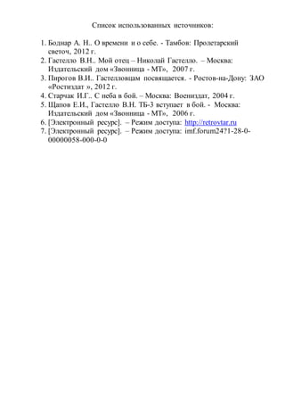 Список использованных источников:
1. Боднар А. Н.. О времени и о себе. - Тамбов: Пролетарский
светоч, 2012 г.
2. Гастелло В.Н.. Мой отец – Николай Гастелло. – Москва:
Издательский дом «Звонница - МТ», 2007 г.
3. Пирогов В.И.. Гастелловцам посвящается. - Ростов-на-Дону: ЗАО
«Ростиздат », 2012 г.
4. Старчак И.Г.. С неба в бой. – Москва: Воениздат, 2004 г.
5. Щапов Е.И., Гастелло В.Н. ТБ-3 вступает в бой. - Москва:
Издательский дом «Звонница - МТ», 2006 г.
6. [Электронный ресурс]. – Режим доступа: http://retrovtar.ru
7. [Электронный ресурс]. – Режим доступа: imf.forum24?1-28-0-
00000058-000-0-0
 
