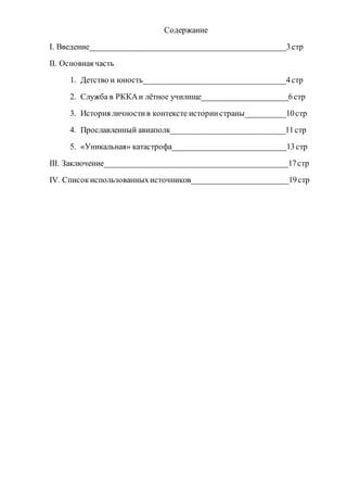 Содержание
I. Введение________________________________________________3стр
II. Основная часть
1. Детство и юность___________________________________4стр
2. Служба в РККАи лётное училище_____________________6стр
3. История личностив контексте историистраны__________10стр
4. Прославленный авиаполк____________________________11стр
5. «Уникальная» катастрофа____________________________13стр
III. Заключение_____________________________________________17стр
IV. Списокиспользованныхисточников________________________19стр
 