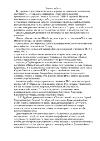 Тезисы работы:
Без прошлого невозможно нипонять хорошо, ни оценить по достоинству
настоящего… Это крылатое выражение стало девизом работы
краеведческого кружка «Память» РозовскойОШ І-ІІІ ступеней. Проводя
поисково-исследовательскуюработупо историиисчезнувшего, но
оставившего яркий след в историиБуденовского района, села Каменоватка
(начало работы 2012 г.), мы занялись установлением имени погибшего
летчика, похороненногона погостес. Каменоватка. В процессе этой сложной
работы мы узнали, что из этого села ушел на фронт и не вернулся летчик –
Турбаев Александр Семенович, это и повлекло за собойновуюпоисковую
операцию…
Данная работаиз цикла « В небо их ушли дороги…»посвящена70 - летию
Великой Победы. Её целью является:
- установление биографии еще одного Воина Великой Отечественнойвойны,
которыйотдал своюжизнь за Родину;
- подробности«уникальнойкатастрофы», произошедшейс экипажем ТБ -3 в
марте 1942 г.;
- проследить судьбучеловека в контексте историинашего государства,
влияние воли случая, человеческого факторана определенные события;
сложныепереплетения событийличностей, фактов ушедшего века.
Александр Турбаев родился в польскойсемье статского советника,
погибшего в Первой мировойвойне, раннее детство провел в семье генерала
Корнилова. А в подростковыеи юношеские годы воспитывался уже в новой
Стране Советов, служил в РККА, с первых дней воевал в составе
прославленного экипажа I гвардейского авиационногополка дальнего
действия. Именно в составеэтой дивизии летчик Н.Ф. Гастелло совершил
свойбессмертныйподвиг.
Авиакатастрофа, которая произошлас экипажем ТБ-3, в состав которого
входил А.С. Турбаев, в историиавиации времен ВОв названа «уникальной»,
и в ней пока еще больше вопросов, чем ответов. В ходе работы,
продолжавшейся около 2-х лет, нам удалось установить связь с
родственниками, узнать неизвестныефакты биографииАлександра
СеменовичаТурбаева, и подробностиего гибели.
А.С. Турбаева, родившийся начале ХХ века ставший свидетелем Первой
Мировойвойны, Великой Октябрьскойреволюции, Гражданскойвойны
волей судьбы оказавшийся в нашем краю, пронесшийсвоюмечту стать
летчиком через все историческиевехи страны и собственныепотери,
является замечательным примером воспитания характера, веры в себя,
патриотического духа.
Для участников этой поисковойработы было не только достижение
поставленных целей, но и расширениегеографии исследовательской
деятельности, новыйопыт и освоениесовременныхметодов поиска
необходимойинформации;переосмыслениенекоторыхисторическихфактов,
которыебыли для нас раньше просто страницейучебника, бесценный опыт
общения с уникальными людьми.
 
