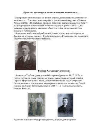 Прошлое, хранящееся в памяти-часть настоящего…
Без прошлого невозможно нипонять хорошо, ни оценить по достоинству
настоящего… Это стало девизом работы краеведческого кружка «Память»
РозовскойОШ І-ІІІ ступеней. Проводя поисково-исследовательскуюработу
по историиисчезнувшегоселаКаменоватка (начало работы 2012 г.), мы
занялись установлением имени погибшего летчика, похороненногона
погостес. Каменоватка.
В процессеэтой сложнойработы мы узнали, что из этого села ушел на
фронт и не вернулся летчик – Турбаев Александр Семенович, это и повлекло
за собойновую поисковуюоперацию…
ТурбаевАлександрСеменович
Александр Турбаев (урожденныйФедорович)родился 18.12.1912 г. в
городеКаунасе в семье старшего статского советника, которыйпогиб в
Первую Мировую войну. Мама, Антонина Ивановна, после оккупации
Литвы, получила предписание эвакуироваться вместе с маленьким Сашей
сначала в г. Санкт-Петербург, затем в 1918 г. – в Полтавскую область,
станция Копылы.
Родители: Антонина Федорович (справа), Александр Федорович
 
