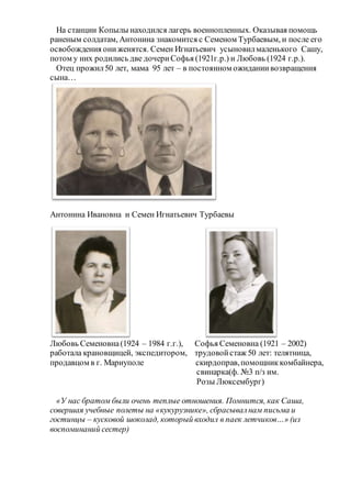 На станции Копылы находился лагерь военнопленных. Оказывая помощь
раненым солдатам, Антонина знакомится с Семеном Турбаевым, и после его
освобождения ониженятся. Семен Игнатьевич усыновилмаленького Сашу,
потом у них родились две дочериСофья (1921г.р.) и Любовь (1924 г.р.).
Отец прожил50 лет, мама 95 лет – в постоянном ожиданиивозвращения
сына…
Антонина Ивановна и Семен Игнатьевич Турбаевы
Любовь Семеновна(1924 – 1984 г.г.), Софья Семеновна (1921 – 2002)
работала крановщицей, экспедитором, трудовойстаж 50 лет: телятница,
продавцом в г. Мариуполе скирдоправ,помощниккомбайнера,
свинарка(ф. №3 п/з им.
Розы Люксембург)
«У нас братом были очень теплые отношения. Помнится, как Саша,
совершая учебные полеты на «кукурузнике», сбрасывалнам письма и
гостинцы – кусковой шоколад, который входил в паек летчиков…» (из
воспоминаний сестер)
 