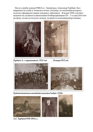 После службы в рядах РККА в г. Запорожье, Александр Турбаев был
направлен на учебу в Ачинское летное училище, по окончаниикоторого
получил офицерскоезвание младшего лейтенанта. В конце 1938 года был
назначен на должность авиатехника бомбардировщикаТБ – 3 в город Ростов-
на-Дону, позже он получил летную должность помощникаборттехника.
Турбаев А. с парашютом. 1935 год В тире1935год
Художественная самодеятельность1тбап.1938г
А.С. Турбаев1940-1941г.г.
 