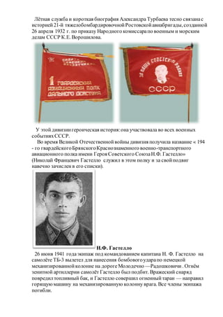 Лётная служба и короткая биография Александра Турбаева тесно связанас
историей21-й тяжелобомбардировочнойРостовскойавиабригады,созданной
26 апреля 1932 г. по приказу Народного комиссарапо военным и морским
делам СССР К.Е. Ворошилова.
У этой дивизиигероическая история:она участвовала во всех военных
событияхСССР.
Во время Великой Отечественнойвойны дивизия получила название « 194
- го гвардейскогоБрянскогоКраснознаменного военно-транспортного
авиационного полка имени Героя Советского СоюзаН.Ф. Гастелло»
(Николай Францевич Гастелло служил в этом полку и за свойподвиг
навечно зачисленв его списки).
Н.Ф. Гастелло
26 июня 1941 годаэкипаж под командованием капитана Н. Ф. Гастелло на
самолёте ТБ-3 вылетел для нанесения бомбовогоударапо немецкой
механизированнойколонне на дорогеМолодечно —Радошковичи . Огнём
зенитной артиллерии самолёт Гастелло был подбит. Вражеский снаряд
повредилтопливный бак, и Гастелло совершил огненныйтаран — направил
горящуюмашину на механизированную колонну врага. Все члены экипажа
погибли.
 