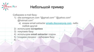 Небольшой пример
Собираем e-mail базу:
1) site:somegorum.com "@gmail.com" "@yahoo.com"
@hotmail.com"
a) юзаем email extractor emailx.discoveryvip.com, либо
любой другой
2) используем scrapebox
3) покупаем базу
4) используем email extractor плагин
5) создаем лендинг - собираем базу
6) ...
 