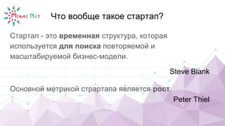 Что вообще такое стартап?
Стартап - это временная структура, которая
используется для поиска повторяемой и
масштабируемой бизнес-модели.
Steve Blank
Основной метрикой страртапа является рост.
Peter Thiel
 