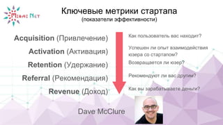 Ключевые метрики стартапа
(показатели эффективности)
Acquisition (Привлечение)
Activation (Активация)
Retention (Удержание)
Referral (Рекомендация)
Revenue (Доход)
Как пользователь вас находит?
Успешен ли опыт взаимодействия
юзера со стартапом?
Возвращается ли юзер?
Рекомендуют ли вас другим?
Как вы зарабатываете деньги?
Dave McClure
 