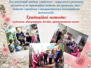 Традиційні
Художня література
Бесіда
Придумування казок
Образотворча діяльність
Український народний фольклор
Гра
Для реалізації завдань соціально – морального розвитку
визначила як традиційні методи та прийоми, так і
методи і прийоми з використанням інноваційних
технологій.
Традиційні методи:
художня література, бесіда, придумування казок
 