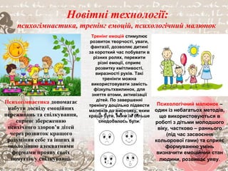 Психогімнастика
Психогімнастика допомагає
набути досвіду емоційних
переживань та спілкування,
сприяє збереженню психічного
здоров’я дітей через розвиток
кращого розуміння себе та
інших й оволодінню
адекватними формами прояву
своїх почуттів у спілкуванні.
Новітні технології:
психогімнастика, тренінг емоцій, психологічний малюнок
Психогімнастика допомагає
набути досвіду емоційних
переживань та спілкування,
сприяє збереженню
психічного здоров’я дітей
через розвиток кращого
розуміння себе та інших й
оволодінню адекватними
формами прояву своїх
почуттів у спілкуванні.
Тренінг емоцій стимулює
розвиток творчості, уваги,
фантазії, дозволяє дитині
за короткий час побувати в
різних ролях, пережити
різні емоції, сприяє
розвитку кмітливості,
виразності рухів. Такі
тренінги можна
використовувати замість
фізкультхвилинок, для
зняття втоми, активізації
дітей. По завершенні
тренінгу доцільно підвести
малюків до висновку, яким
краще бути, яким їм більше
сподобалось бути.
Психологічний малюнок –
один із небагатьох методів,
що використовуються в
роботі з дітьми молодшого
віку, частково – раннього
(під час засвоєння
кольорової гами) та сприяє
формуванню умінь
визначити емоційний стан
людини, розвиває уяву.
 
