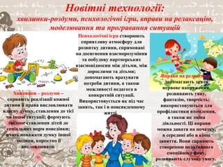 Новітні технології:
хвилинки-роздуми, психологічні ігри, вправи на релаксацію,
моделювання та програвання ситуацій
Хвилинки – роздуми –
сприяють реалізації кожної
дитини її права висловлювати
власну думку, ставлення до тієї
чи іншої ситуації; формують
свідоме ставлення дітей до
соціальних норм поведінки;
вчать поважати думку іншої
людини, коректно її
висловлювати.
Психологічні ігри створюють
сприятливу атмосферу для
розвитку дитини, спрямовані
на досягнення взаєморозуміння
та побудову партнерських
взаємовідносин між дітьми, між
дорослими та дітьми;
допомагають врахувати
потреби дитини, а також
можливості педагога в
конкретній ситуації.
Використовується як під час
занять, так і в повсякденному
житті.
Вправи на релаксацію
допомагають зняти
нервове напруження,
розвивають уяву,
фантазію, творчість;
використовуються для
профілактики втомлення,
а також як зміна
діяльності. Ці вправи
можна давати на початку,
в середині або в кінці
заняття. Вони сприяють
створенню позитивного
емоційного фону,
розвивають слухову увагу.
 