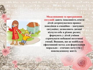 Моделювання та програвання
ситуацій дають можливість вчити
дітей дотримуватися правил
поведінки в емоційно – значущих
ситуаціях; дозволяють дитині
відчути себе в різних ролях;
формують у дітей уміння
стримувати небажані негативні
емоції. Вважаю, що це найбільш
ефективний метод для формування
морально – етичних почуттів у
повсякденному житті.
 