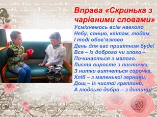 Вправа «Скринька з
чарівними словами»
Усміхнемось всім навколо
Небу, сонцю, квітам, людям,
І тоді обов’язково
День для вас привітним буде!
Все – із доброго чи злого –
Починається з малого.
Листя виросте з листочка,
З нитки витчеться сорочка,
Хліб – з маленької зернини,
Дощ – із чистої краплини,
А людське добро – з дитини!
 