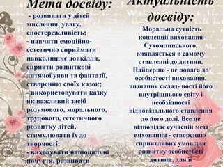 Мета досвіду:
- розвивати у дітей
мислення, увагу,
спостережливість;
- навчити емоційно-
естетично сприймати
навколишнє довкілля,
сприяти розвиткові
дитячої уяви та фантазії,
створенню своїх казок;
- використовувати казку
як важливий засіб
розумового, морального,
трудового, естетичного
розвитку дітей,
стимулювати їх до
творчості;
- виховувати національні
почуття, розвивати
Актуальність
досвіду:
Моральна сутність
концепції виховання
Сухомлинського,
виявляється в самому
ставленні до дитини.
Найперше - це повага до
особистості вихованця,
визнання склад- ності його
внутрішнього світу і
необхідності
відповідального ставлення
до його долі. Все це
відповідає сучасній меті
виховання - створенню
сприятливих умов для
розвитку особистості
дитини, для її
 