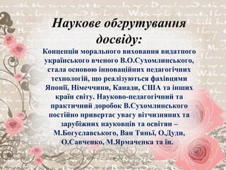 Наукове обгрутування
досвіду:
Концепція морального виховання видатного
українського вченого В.О.Сухомлинського,
стала основою інноваційних педагогічних
технологій, що реалізуються фахівцями
Японії, Німеччини, Канади, США та інших
країн світу. Науково-педагогічний та
практичний доробок В.Сухомлинського
постійно привертає увагу вітчизняних та
зарубіжних науковців та освітян –
М.Богуславського, Ван Тяньї, О.Дуди,
О.Савченко, М.Ярмаченка та ін.
 