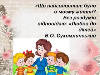 «Що найголовніше було
в моєму житті?
Без роздумів
відповідаю: «Любов до
дітей»
В.О. Сухомлинський
 