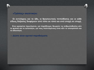 «Τρόπος» σκεπτικών:
Οι αντιλήψεις και τα ήθη, οι θρησκευτικές πεποιθήσεις και οι κάθε
είδους δοξασίες διαφέρουν από τόπο σε τόπο και από εποχή σε εποχή.
Ενώ ορισμένοι πρωτόγονοι, για παράδειγμα, θεωρούν τις ανθρωποθυσίες κάτι
το φυσικό και το αυτονόητο, για τους πολιτισμένους είναι κάτι το αποτρόπαιο και
το αδιανόητο.
→ Δώστε άλλα σχετικά παραδείγματα.
 