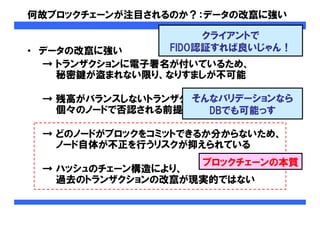 何故ブロックチェーンが注目されるのか？：データの改竄に強い
• データの改竄に強い
→ トランザクションに電子署名が付いているため、
秘密鍵が盗まれない限り、なりすましが不可能
→ 残高がバランスしないトランザクションは
個々のノードで否認される前提となっている
→ どのノードがブロックをコミットできるか分からないため、
ノード自体が不正を行うリスクが抑えられている
→ ハッシュのチェーン構造により、
過去のトランザクションの改竄が現実的ではない
クライアントで
FIDO認証すれば良いじゃん！
そんなバリデーションなら
DBでも可能っす
ブロックチェーンの本質
 