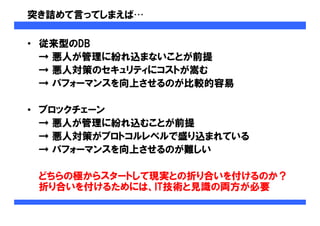 突き詰めて言ってしまえば…
• 従来型のDB
→ 悪人が管理に紛れ込まないことが前提
→ 悪人対策のセキュリティにコストが嵩む
→ パフォーマンスを向上させるのが比較的容易
• ブロックチェーン
→ 悪人が管理に紛れ込むことが前提
→ 悪人対策がプロトコルレベルで盛り込まれている
→ パフォーマンスを向上させるのが難しい
どちらの極からスタートして現実との折り合いを付けるのか？
折り合いを付けるためには、IT技術と見識の両方が必要
 