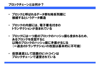 ブロックチェーンとは何か？
• ブロックと呼ばれるデータ群を時系列順に
接続するというデータ構造
• ブロックの内部には、電子署名付きの
トランザクションが含まれている
• ブロックには一つ前のブロックのハッシュ値も含まれるため、
あるブロックを改竄すると
以降のブロックのハッシュ値に矛盾が生じる
(＝過去のトランザクションの改竄は基本的に不可能)
• 仮想通貨として話題のビットコインは
ブロックチェーンで運営されている
 