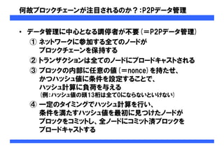 何故ブロックチェーンが注目されるのか？：P2Pデータ管理
• データ管理に中心となる調停者が不要(＝P2Pデータ管理)
① ネットワークに参加する全てのノードが
ブロックチェーンを保持する
② トランザクションは全てのノードにブロードキャストされる
③ ブロックの内部に任意の値(＝nonce)を持たせ、
かつハッシュ値に条件を設定することで、
ハッシュ計算に負荷を与える
(例：ハッシュ値の頭13桁は全て0にならないといけない)
④ 一定のタイミングでハッシュ計算を行い、
条件を満たすハッシュ値を最初に見つけたノードが
ブロックをコミットし、全ノードにコミット済ブロックを
ブロードキャストする
 