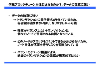 何故ブロックチェーンが注目されるのか？：データの改竄に強い
• データの改竄に強い
→ トランザクションに電子署名が付いているため、
秘密鍵が盗まれない限り、なりすましが不可能
→ 残高がバランスしないトランザクションは
個々のノードで否認される前提となっている
→ どのノードがブロックをコミットできるか分からないため、
ノード自体が不正を行うリスクが抑えられている
→ ハッシュのチェーン構造により、
過去のトランザクションの改竄が現実的ではない
 