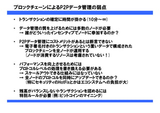 ブロックチェーンによるP2Pデータ管理の弱点
• トランザクションの確定に時間が掛かる(10分～∞)
• データ管理の質を上げるためには多数のノードが必要
→ 誰がどういったインセンティブでノードに参加するのか？
• P2Pデータ管理にコストメリットがあるとは断言できない
→ 電子署名付きのトランザクションという重いデータで構成された
ブロックチェーンを全ノードが運用する
(ノードが消費するリソースは考慮されていない！)
• パフォーマンスを向上させるためには
プロトコルレベルの処理を書き換える必要がある
→ スケールアウトできる仕組みにはなっていない
→ 全ノードのプロトコルを同時にアップデートできるのか？
(特にセキュリティのHotFixとかはエコシステムへの負担が大)
• 残高がバランスしないトランザクションを認めるには
特別ルールが必要(例：ビットコインのマイニング)
 