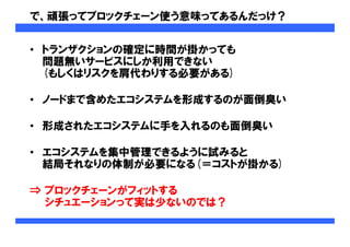で、頑張ってブロックチェーン使う意味ってあるんだっけ？
• トランザクションの確定に時間が掛かっても
問題無いサービスにしか利用できない
(もしくはリスクを肩代わりする必要がある)
• ノードまで含めたエコシステムを形成するのが面倒臭い
• 形成されたエコシステムに手を入れるのも面倒臭い
• エコシステムを集中管理できるように試みると
結局それなりの体制が必要になる(＝コストが掛かる)
⇒ ブロックチェーンがフィットする
シチュエーションって実は少ないのでは？
 