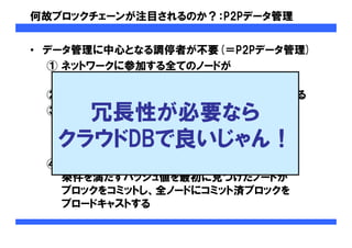 何故ブロックチェーンが注目されるのか？：P2Pデータ管理
• データ管理に中心となる調停者が不要(＝P2Pデータ管理)
① ネットワークに参加する全てのノードが
ブロックチェーンを保持する
② トランザクションは全てのノードにブロードキャストされる
③ ブロックの内部に任意の値(＝nonce)を持たせ、
かつハッシュ値に条件を設定することで、
ハッシュ計算に負荷を与える
(例：ハッシュ値の頭17桁は全て0にならないといけない)
④ 一定のタイミングでハッシュ計算を行い、
条件を満たすハッシュ値を最初に見つけたノードが
ブロックをコミットし、全ノードにコミット済ブロックを
ブロードキャストする
冗長性が必要なら
クラウドDBで良いじゃん！
 