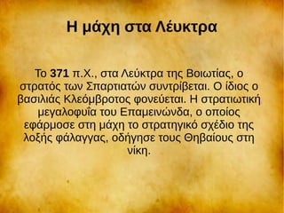 Η μάχη στα Λέυκτρα
Το 371 π.Χ., στα Λεύκτρα της Βοιωτίας, ο
στρατός των Σπαρτιατών συντρίβεται. Ο ίδιος ο
βασιλιάς Κλεόμβροτος φονεύεται. Η στρατιωτική
μεγαλοφυΐα του Επαμεινώνδα, ο οποίος
εφάρμοσε στη μάχη το στρατηγικό σχέδιο της
λοξής φάλαγγας, οδήγησε τους Θηβαίους στη
νίκη.
 