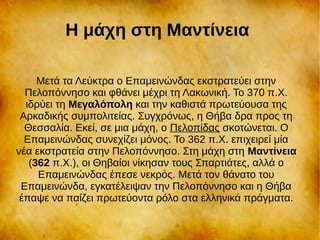 Η μάχη στη Μαντίνεια
Μετά τα Λεύκτρα ο Επαμεινώνδας εκστρατεύει στην
Πελοπόννησο και φθάνει μέχρι τη Λακωνική. Το 370 π.Χ.
ιδρύει τη Μεγαλόπολη και την καθιστά πρωτεύουσα της
Αρκαδικής συμπολιτείας. Συγχρόνως, η Θήβα δρα προς τη
Θεσσαλία. Εκεί, σε μια μάχη, ο Πελοπίδας σκοτώνεται. Ο
Επαμεινώνδας συνεχίζει μόνος. Το 362 π.Χ. επιχειρεί μία
νέα εκστρατεία στην Πελοπόννησο. Στη μάχη στη Μαντίνεια
(362 π.Χ.), οι Θηβαίοι νίκησαν τους Σπαρτιάτες, αλλά ο
Επαμεινώνδας έπεσε νεκρός. Μετά τον θάνατο του
Επαμεινώνδα, εγκατέλειψαν την Πελοπόννησο και η Θήβα
έπαψε να παίζει πρωτεύοντα ρόλο στα ελληνικά πράγματα.
 