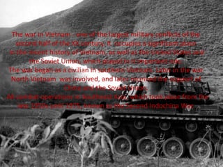 The war in Vietnam - one of the largest military conflicts of the
second half of the XX century. It occupies a significant place
in the recent history of Vietnam, as well as the United States and
the Soviet Union, which played in it important role.
The war began as a civilian in southern Vietnam. Later in the war
North Vietnam was involved, and later received the support of
China and the Soviet Union.
. All combat operations in Southeast Asia, which took place from the
late 1950s until 1975, known as the Second Indochina War.
 