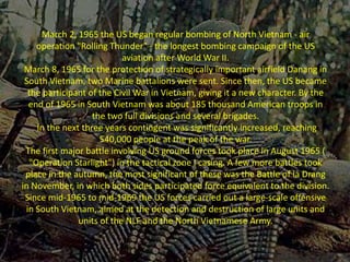 March 2, 1965 the US began regular bombing of North Vietnam - air
operation "Rolling Thunder" - the longest bombing campaign of the US
aviation after World War II.
March 8, 1965 for the protection of strategically important airfield Danang in
South Vietnam, two Marine battalions were sent. Since then, the US became
the participant of the Civil War in Vietnam, giving it a new character. By the
end of 1965 in South Vietnam was about 185 thousand American troops in
the two full divisions and several brigades.
In the next three years contingent was significantly increased, reaching
540,000 people at the peak of the war.
The first major battle involving US ground forces took place in August 1965 (
"Operation Starlight") in the tactical zone I casing. A few more battles took
place in the autumn, the most significant of these was the Battle of Ia Drang
in November, in which both sides participated force equivalent to the division.
Since mid-1965 to mid-1969 the US forces carried out a large-scale offensive
in South Vietnam, aimed at the detection and destruction of large units and
units of the NLF and the North Vietnamese Army.
 