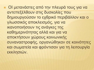  ΟΙ μετανάστες από την πλευρά τους για να
αντεπεξέλθουν στις δυσκολίες που
δημιουργούσαν το εχθρικό περιβάλλον και ο
γλωσσικός αποκλεισμός, για να
ικανοποιήσουν τις ανάγκες της
καθημερινότητας αλλά και για να
αποκτήσουν χώρους κοινωνικής
συναναστροφής, οργανώθηκαν σε κοινότητες
και σωματεία και φρόντισαν για τη λειτουργία
εκκλησιών.
 