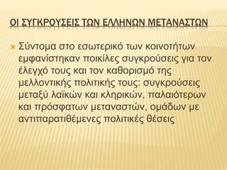 ΟΙ ΣΥΓΚΡΟΥΣΕΙΣ ΤΩΝ ΕΛΛΗΝΩΝ ΜΕΤΑΝΑΣΤΩΝ
 Σύντομα στο εσωτερικό των κοινοτήτων
εμφανίστηκαν ποικίλες συγκρούσεις για τον
έλεγχό τους και τον καθορισμό της
μελλοντικής πολιτικής τους: συγκρούσεις
μεταξύ λαϊκών και κληρικών, παλαιότερων
και πρόσφατων μεταναστών, ομάδων με
αντιπαρατιθέμενες πολιτικές θέσεις
 