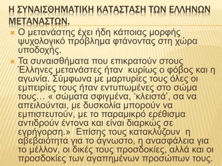 Η ΣΥΝΑΙΣΘΗΜΑΤΙΚΗ ΚΑΤΑΣΤΑΣΗ ΤΩΝ ΕΛΛΗΝΩΝ
ΜΕΤΑΝΑΣΤΩΝ.
 O μετανάστης έχει ήδη κάποιας μορφής
ψυχολογικό πρόβλημα φτάνοντας στη χώρα
υποδοχής.
 Τα συναισθήματα που επικρατούν στους
Έλληνες μετανάστες ήταν κυρίως ο φόβος και η
αγωνία. Σύμφωνα με μαρτυρίες τους όλες οι
εμπειρίες τους ήταν εντυπωμένες στο σώμα
τους… « σώματα σφιγμένα, ‘κλειστά’, σα να
απειλούνται, με δυσκολία μπορούν να
εμπιστευτούν, με το παραμικρό ερέθισμα
αντιδρούν έντονα και είναι διαρκώς σε
εγρήγορση.» Eπίσης τους κατακλύζουν η
αβεβαιότητα για το άγνωστο, η ανασφάλεια για
το μέλλον, οι δικές τους προσδοκίες, αλλά και οι
προσδοκίες των αγαπημένων προσώπων τους.
 