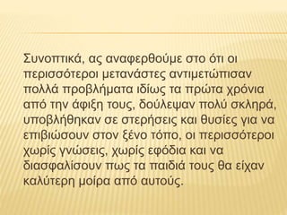 Συνοπτικά, ας αναφερθούμε στο ότι οι
περισσότεροι μετανάστες αντιμετώπισαν
πολλά προβλήματα ιδίως τα πρώτα χρόνια
από την άφιξη τους, δούλεψαν πολύ σκληρά,
υποβλήθηκαν σε στερήσεις και θυσίες για να
επιβιώσουν στον ξένο τόπο, οι περισσότεροι
χωρίς γνώσεις, χωρίς εφόδια και να
διασφαλίσουν πως τα παιδιά τους θα είχαν
καλύτερη μοίρα από αυτούς.
 