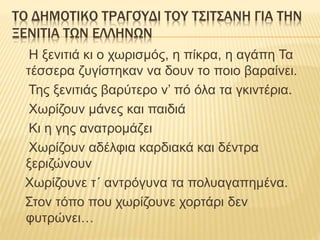 ΤΟ ΔΗΜΟΤΙΚΟ ΤΡΑΓΟΎΔΙ ΤΟΥ ΤΣΙΤΣΑΝΗ ΓΙΑ ΤΗΝ
ΞΕΝΙΤΙΑ ΤΩΝ ΕΛΛΗΝΩΝ
Η ξενιτιά κι ο χωρισμός, η πίκρα, η αγάπη Τα
τέσσερα ζυγίστηκαν να δουν το ποιο βαραίνει.
Της ξενιτιάς βαρύτερο ν’ πό όλα τα γκιντέρια.
Χωρίζουν μάνες και παιδιά
Κι η γης ανατρομάζει
Χωρίζουν αδέλφια καρδιακά και δέντρα
ξεριζώνουν
Χωρίζουνε τ΄ αντρόγυνα τα πολυαγαπημένα.
Στον τόπο που χωρίζουνε χορτάρι δεν
φυτρώνει…
 