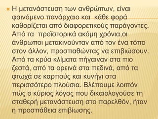  Η μετανάστευση των ανθρώπων, είναι
φαινόμενο πανάρχαιο και κάθε φορά
καθορίζεται από διαφορετικούς παράγοντες.
Από τα προϊστορικά ακόμη χρόνια,οι
άνθρωποι μετακινούνταν από τον ένα τόπο
στον άλλον, προσπαθώντας να επιβιώσουν.
Από τα κρύα κλίματα πήγαιναν στα πιο
ζεστά, από τα ορεινά στα πεδινά, από τα
φτωχά σε καρπούς και κυνήγι στα
περισσότερο πλούσια. Βλέπουμε λοιπόν
πώς ο κύριος λόγος που δικαιολογούσε τη
σταθερή μετανάστευση στο παρελθόν, ήταν
η προσπάθεια επιβίωσης.
 