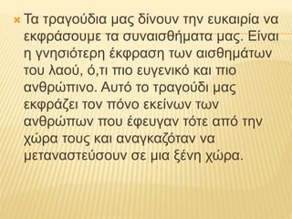  Τα τραγούδια μας δίνουν την ευκαιρία να
εκφράσουμε τα συναισθήματα μας. Είναι
η γνησιότερη έκφραση των αισθημάτων
του λαού, ό,τι πιο ευγενικό και πιο
ανθρώπινο. Αυτό το τραγούδι μας
εκφράζει τον πόνο εκείνων των
ανθρώπων που έφευγαν τότε από την
χώρα τους και αναγκαζόταν να
μεταναστεύσουν σε μια ξένη χώρα.
 