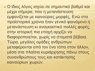  Ο ίδιος λόγος ισχύει σε σημαντικό βαθμό και
μέχρι σήμερα, που η μετανάστευση
εμφανίζεται με καινούριες μορφές. Ενώ στα
προϊστορικά χρόνια ήταν γενικό φαινόμενο η
μετανάστευση κι αναγκαστικό πολλές φορές,
στην ιστορική πια εποχή αρχίζει να
διαφοροποιείται, χωρίς να σταματά βέβαια.
Τώρα, μεγάλες ομάδες ανθρώπων
μεταφέρονται από τον ένα τόπο στον άλλον,
μέσα στα πλαίσια κυριάρχησης πάνω στους
συνανθρώπους τους και κατάκτησης
καινούριων χωρών.
 