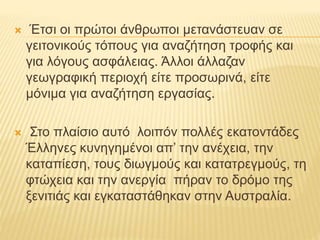  Έτσι οι πρώτοι άνθρωποι μετανάστευαν σε
γειτονικούς τόπους για αναζήτηση τροφής και
για λόγους ασφάλειας. Άλλοι άλλαζαν
γεωγραφική περιοχή είτε προσωρινά, είτε
μόνιμα για αναζήτηση εργασίας.
 Στο πλαίσιο αυτό λοιπόν πολλές εκατοντάδες
Έλληνες κυνηγημένοι απ’ την ανέχεια, την
καταπίεση, τους διωγμούς και κατατρεγμούς, τη
φτώχεια και την ανεργία πήραν το δρόμο της
ξενιτιάς και εγκαταστάθηκαν στην Αυστραλία.
 
