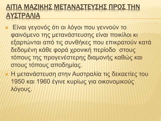 ΑΙΤΙΑ ΜΑΖΙΚΗΣ ΜΕΤΑΝΑΣΤΕΥΣΗΣ ΠΡΟΣ ΤΗΝ
ΑΥΣΤΡΑΛΙΑ
 Είναι γεγονός ότι οι λόγοι που γεννούν το
φαινόμενο της μετανάστευσης είναι ποικίλοι κι
εξαρτώνται από τις συνθήκες που επικρατούν κατά
δεδομένη κάθε φορά χρονική περίοδο στους
τόπους της προγενέστερης διαμονής καθώς και
στους τόπους αποδημίας.
 Η μετανάστευση στην Αυστραλία τις δεκαετίες του
1950 και 1960 έγινε κυρίως για οικονομικούς
λόγους.
 