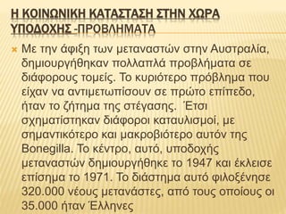 Η ΚΟΙΝΩΝΙΚΗ ΚΑΤΑΣΤΑΣΗ ΣΤΗΝ ΧΩΡΑ
ΥΠΟΔΟΧΗΣ -ΠΡΟΒΛΗΜΑΤΑ
 Με την άφιξη των μεταναστών στην Αυστραλία,
δημιουργήθηκαν πολλαπλά προβλήματα σε
διάφορους τομείς. Το κυριότερο πρόβλημα που
είχαν να αντιμετωπίσουν σε πρώτο επίπεδο,
ήταν το ζήτημα της στέγασης. Έτσι
σχηματίστηκαν διάφοροι καταυλισμοί, με
σημαντικότερο και μακροβιότερο αυτόν της
Bonegilla. Το κέντρο, αυτό, υποδοχής
μεταναστών δημιουργήθηκε το 1947 και έκλεισε
επίσημα το 1971. Το διάστημα αυτό φιλοξένησε
320.000 νέους μετανάστες, από τους οποίους οι
35.000 ήταν Έλληνες
 