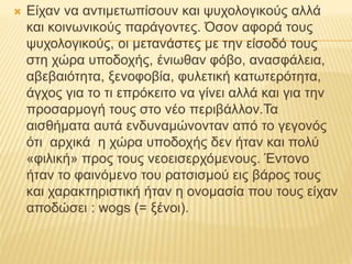  Είχαν να αντιμετωπίσουν και ψυχολογικούς αλλά
και κοινωνικούς παράγοντες. Όσον αφορά τους
ψυχολογικούς, οι μετανάστες με την είσοδό τους
στη χώρα υποδοχής, ένιωθαν φόβο, ανασφάλεια,
αβεβαιότητα, ξενοφοβία, φυλετική κατωτερότητα,
άγχος για το τι επρόκειτο να γίνει αλλά και για την
προσαρμογή τους στο νέο περιβάλλον.Τα
αισθήματα αυτά ενδυναμώνονταν από το γεγονός
ότι αρχικά η χώρα υποδοχής δεν ήταν και πολύ
«φιλική» προς τους νεοεισερχόμενους. Έντονο
ήταν το φαινόμενο του ρατσισμού εις βάρος τους
και χαρακτηριστική ήταν η ονομασία που τους είχαν
αποδώσει : wogs (= ξένοι).
 