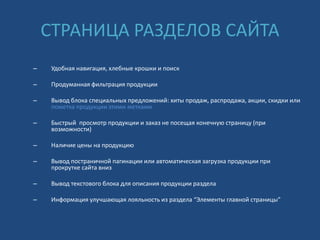СТРАНИЦА РАЗДЕЛОВ САЙТА
– Удобная навигация, хлебные крошки и поиск
– Продуманная фильтрация продукции
– Вывод блока специальных предложений: хиты продаж, распродажа, акции, скидки или
пометка продукции этими метками
– Быстрый просмотр продукции и заказ не посещая конечную страницу (при
возможности)
– Наличие цены на продукцию
– Вывод постраничной пагинации или автоматическая загрузка продукции при
прокрутке сайта вниз
– Вывод текстового блока для описания продукции раздела
– Информация улучшающая лояльность из раздела “Элементы главной страницы”
 