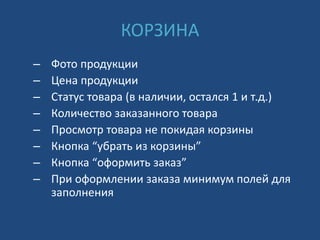 КОРЗИНА
– Фото продукции
– Цена продукции
– Статус товара (в наличии, остался 1 и т.д.)
– Количество заказанного товара
– Просмотр товара не покидая корзины
– Кнопка “убрать из корзины”
– Кнопка “оформить заказ”
– При оформлении заказа минимум полей для
заполнения
 